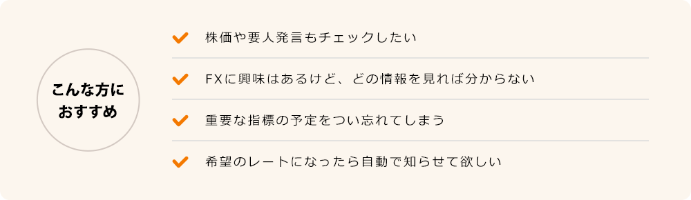こんな方におすすめ 株価や要人発言もチェックしたい FXに興味はあるけど、どの情報を見れば分からない 重要な指標の予定をつい忘れてしまう 希望のレートになったら自動で知らせて欲しい