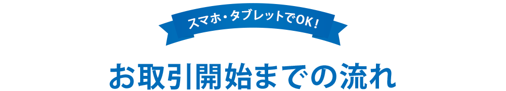 スマホタブレットでOK! お取引開始までの流れ