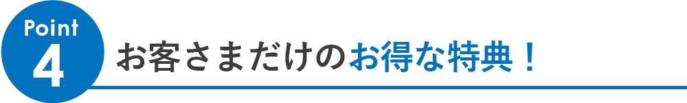 Point4「お客さまだけのお得な特典！」