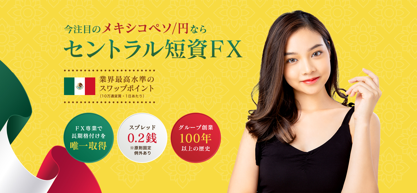 今注目のメキシコペソ/円なら セントラル短資FX 業界最高水準の スワップポイント (10万通貨買・1日あたり) FX専業で 長期格付けを 唯一取得 スプレッド 0.2銭 ※原則固定 例外あり グループ創業100年以上の歴史