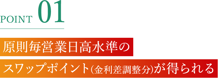 POINT 01 原則毎営業日高水準のスワップポイント(金利差調整分)が得られる