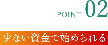 POINT 02 少ない資金で始められる