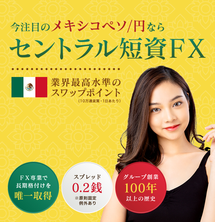 今注目のメキシコペソ/円なら セントラル短資FX 業界最高水準の スワップポイント (10万通貨買・1日あたり) FX専業で 長期格付けを 唯一取得 スプレッド 0.2銭 ※原則固定 例外あり グループ創業100年以上の歴史