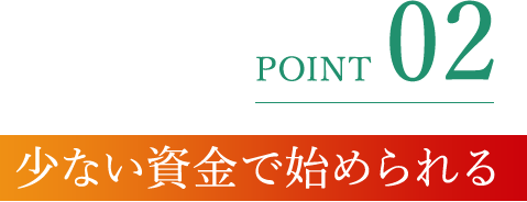 POINT 02 少ない資金で始められる