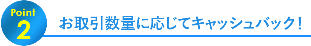 Point2.お取引数量に応じてキャッシュバック！